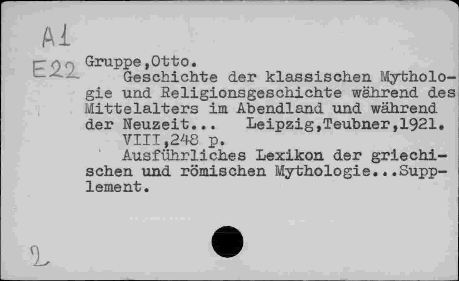 ﻿Е22
Gruppe ,0tto.
Geschichte der klassischen Mythologie und Religionsgeschichte während des Mittelalters im Abendland und während der Neuzeit... Leipzig,Teubner,1921.
VIII ,248 p.
Ausführliches Lexikon der griechischen und römischen Mythologie...Supplement.